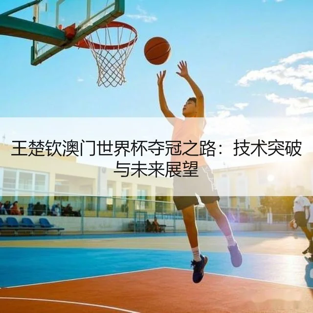 王楚钦澳门世界杯夺冠之路:技术突破与未来展望