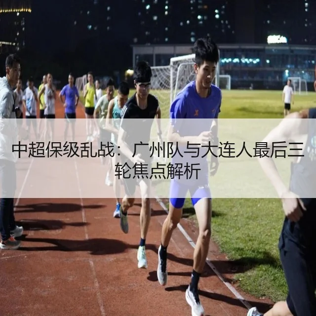 中超保级乱战：广州队与大连人最后三轮焦点解析